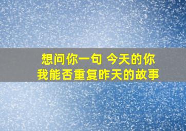 想问你一句 今天的你我能否重复昨天的故事